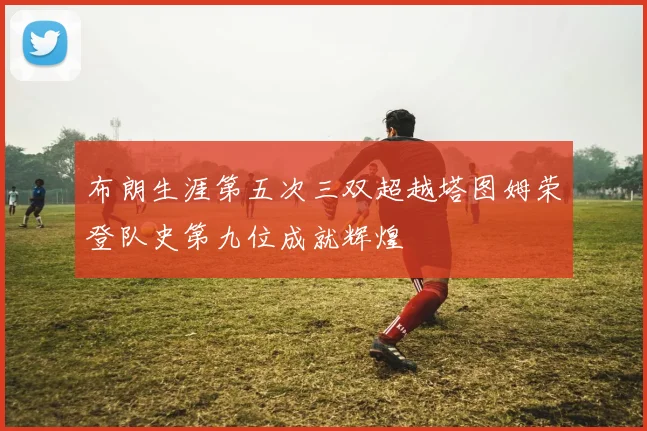 布朗生涯第五次三双超越塔图姆荣登队史第九位成就辉煌