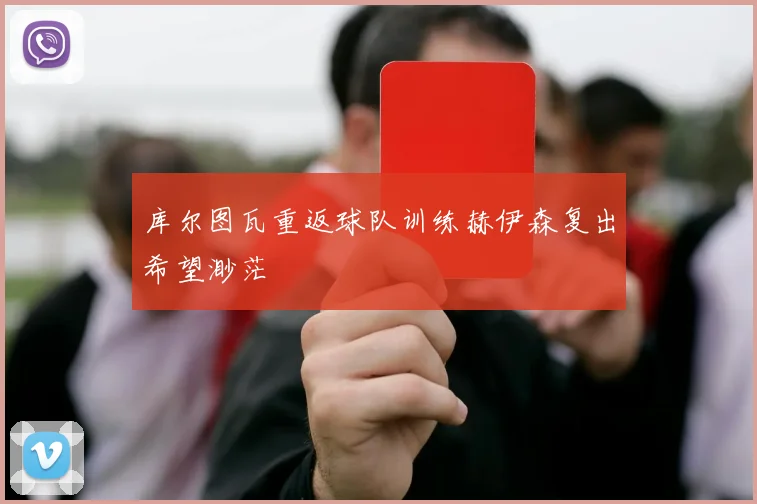 库尔图瓦重返球队训练赫伊森复出希望渺茫