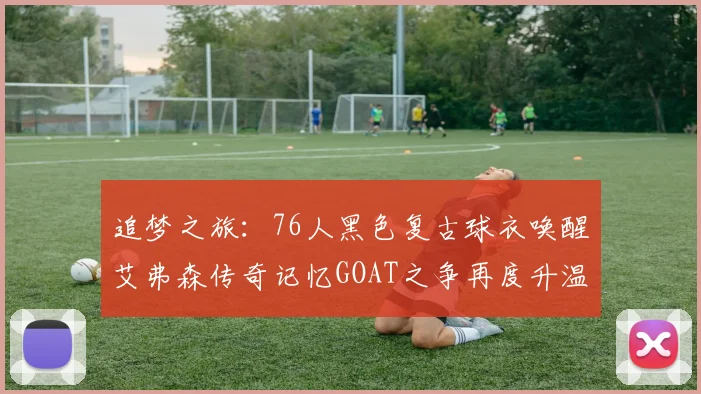 追梦之旅：76人黑色复古球衣唤醒艾弗森传奇记忆GOAT之争再度升温
