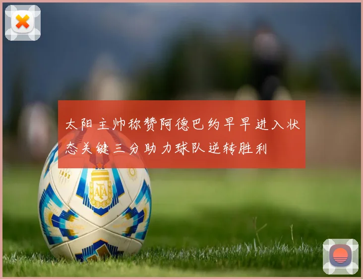 太阳主帅称赞阿德巴约早早进入状态关键三分助力球队逆转胜利