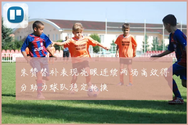 朱赞替补表现亮眼连续两场高效得分助力球队稳定轮换