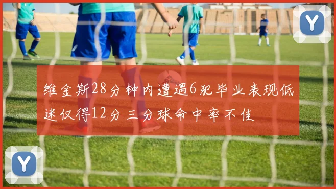 维金斯28分钟内遭遇6犯毕业表现低迷仅得12分三分球命中率不佳