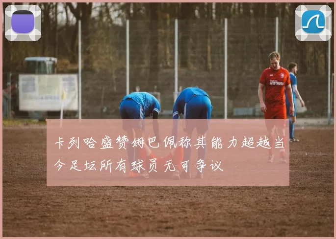 卡列哈盛赞姆巴佩称其能力超越当今足坛所有球员无可争议