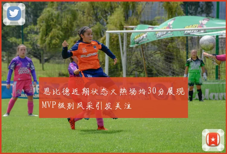 恩比德近期状态火热场均30分展现MVP级别风采引发关注