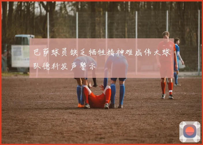 巴萨球员缺乏牺牲精神难成伟大球队德科发声警示