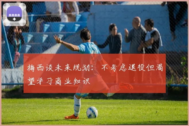 梅西谈未来规划：不考虑退役但渴望学习商业知识