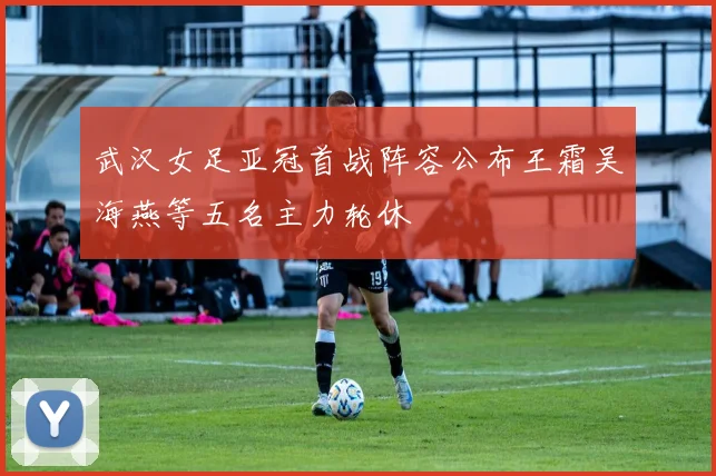 武汉女足亚冠首战阵容公布王霜吴海燕等五名主力轮休