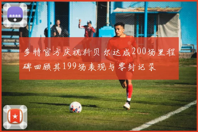 多特官方庆祝科贝尔达成200场里程碑回顾其199场表现与零封记录
