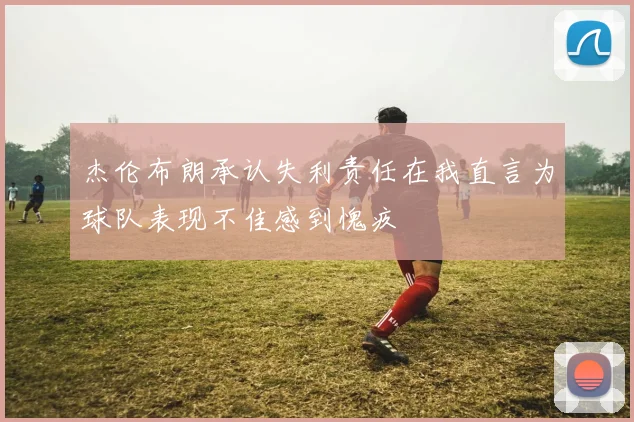 杰伦布朗承认失利责任在我直言为球队表现不佳感到愧疚