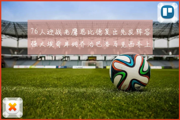 76人迎战老鹰恩比德复出先发阵容强大埃奇库姆乔治巴洛马克西齐上阵