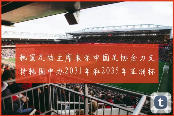 韩国足协主席表示中国足协全力支持韩国申办2031年和2035年亚洲杯赛事