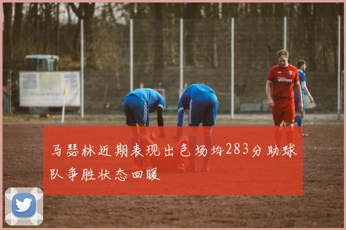 马瑟林近期表现出色场均283分助球队争胜状态回暖