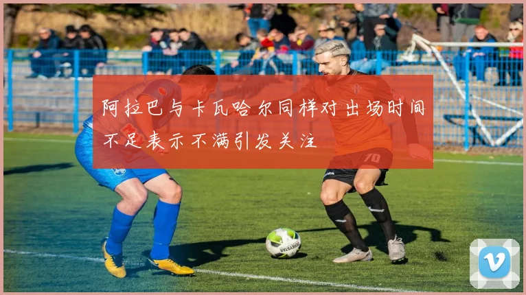 阿拉巴与卡瓦哈尔同样对出场时间不足表示不满引发关注