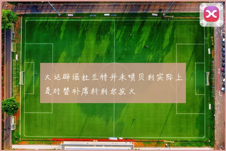 火记辟谣杜兰特并未喷贝利实际上是对替补席科利尔发火