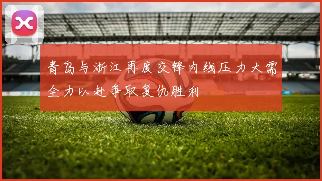 青岛与浙江再度交锋内线压力大需全力以赴争取复仇胜利
