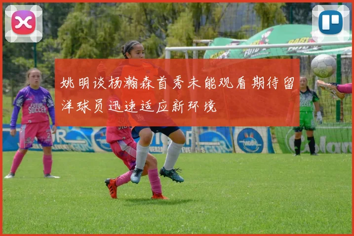 姚明谈杨瀚森首秀未能观看期待留洋球员迅速适应新环境