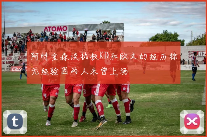 阿特金森谈执教KD和欧文的经历称无经验因两人未曾上场