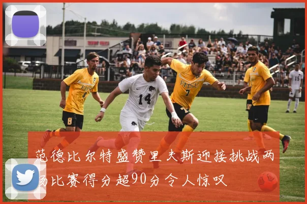 范德比尔特盛赞里夫斯迎接挑战两场比赛得分超90分令人惊叹