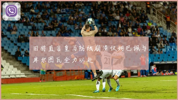 旧将直言皇马防线崩溃仅姆巴佩与库尔图瓦全力以赴