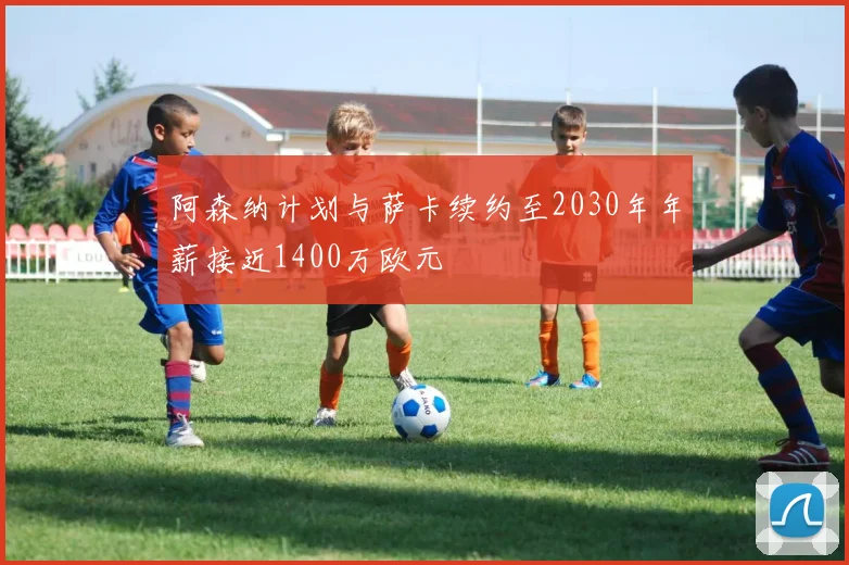 阿森纳计划与萨卡续约至2030年年薪接近1400万欧元