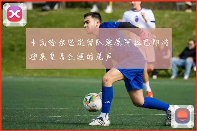 卡瓦哈尔坚定留队意愿阿拉巴即将迎来皇马生涯的尾声