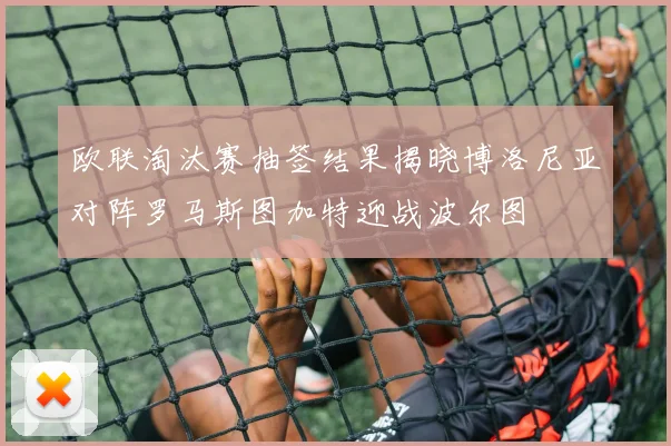 欧联淘汰赛抽签结果揭晓博洛尼亚对阵罗马斯图加特迎战波尔图