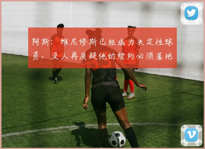 阿斯：维尼修斯已经成为决定性球员，没人再质疑他的续约必须落地