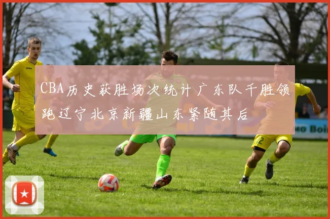 CBA历史获胜场次统计广东队千胜领跑辽宁北京新疆山东紧随其后
