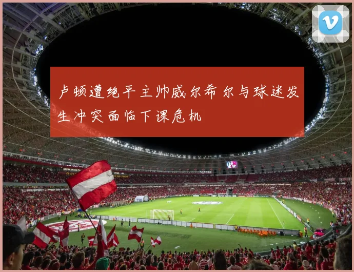 卢顿遭绝平主帅威尔希尔与球迷发生冲突面临下课危机
