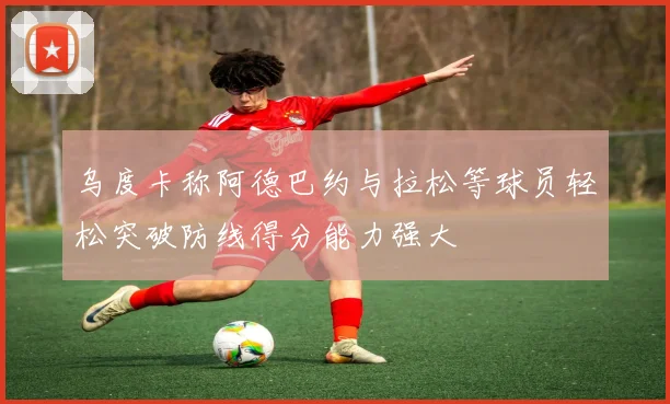 乌度卡称阿德巴约与拉松等球员轻松突破防线得分能力强大
