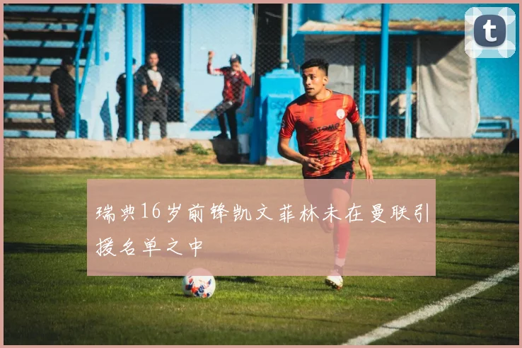 瑞典16岁前锋凯文菲林未在曼联引援名单之中