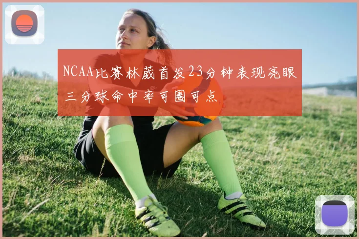 NCAA比赛林葳首发23分钟表现亮眼三分球命中率可圈可点