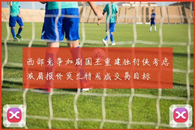 西部竞争加剧国王重建独行侠考虑浓眉报价莫兰特或成交易目标