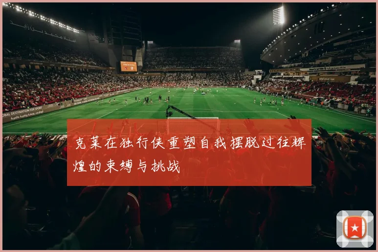 克莱在独行侠重塑自我摆脱过往辉煌的束缚与挑战