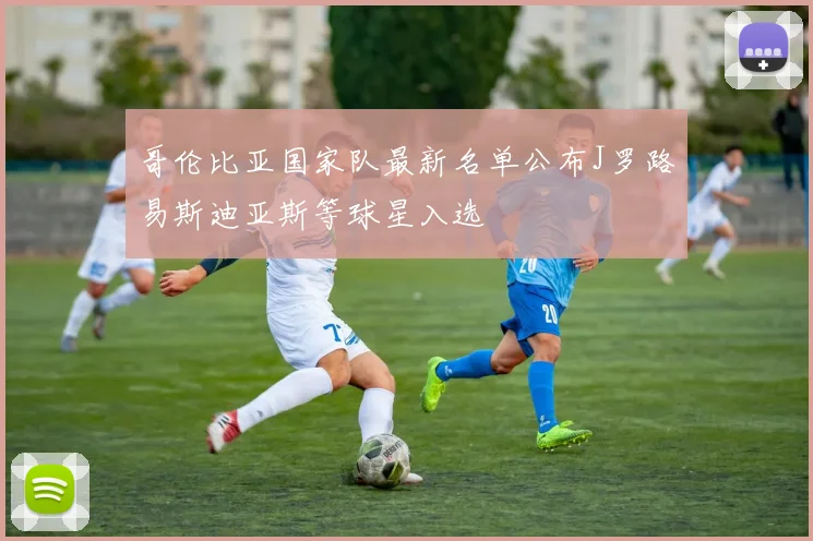 哥伦比亚国家队最新名单公布J罗路易斯迪亚斯等球星入选