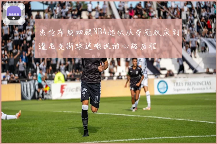 杰伦布朗回顾NBA起伏从夺冠欢庆到遭尼克斯球迷嘲讽的心路历程