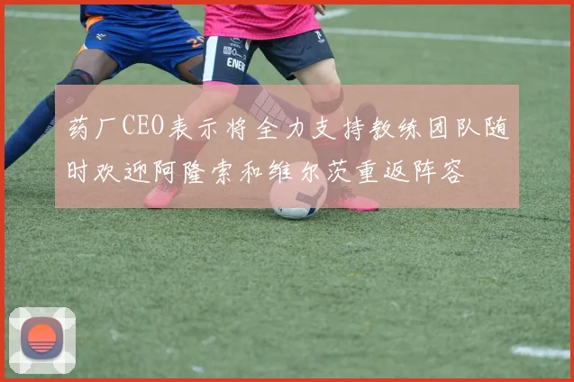 药厂CEO表示将全力支持教练团队随时欢迎阿隆索和维尔茨重返阵容