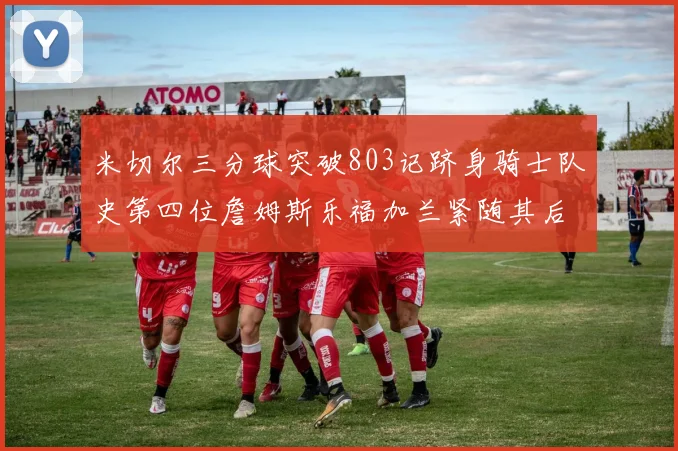 米切尔三分球突破803记跻身骑士队史第四位詹姆斯乐福加兰紧随其后