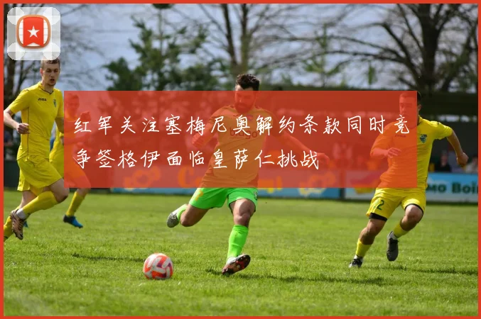 红军关注塞梅尼奥解约条款同时竞争签格伊面临皇萨仁挑战