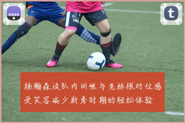 杨瀚森谈队内训练与克林根对位感受笑容减少新秀时期的轻松体验