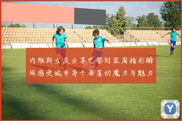 内维斯女友分享巴黎时装周精彩瞬间感受城市每个角落的魔力与魅力