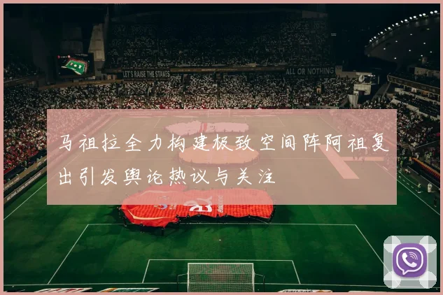 马祖拉全力构建极致空间阵阿祖复出引发舆论热议与关注