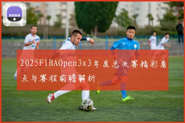 2025FIBAOpen3x3年度总决赛精彩看点与赛程前瞻解析